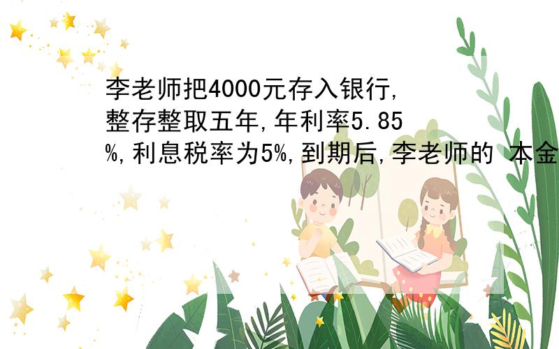 李老师把4000元存入银行,整存整取五年,年利率5.85%,利息税率为5%,到期后,李老师的 本金和利息共有多少元?