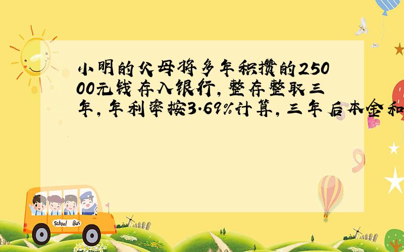 小明的父母将多年积攒的25000元钱存入银行，整存整取三年，年利率按3.69%计算，三年后本金和利息共有多少元？