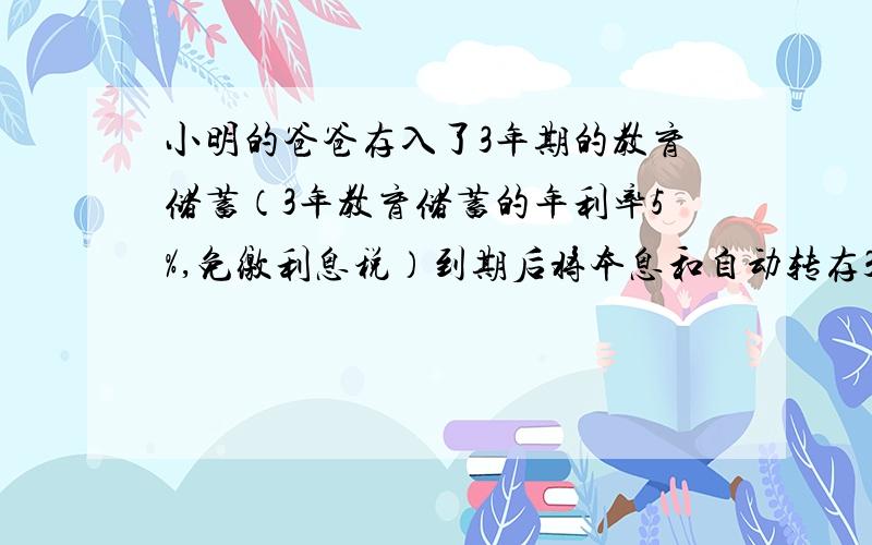 小明的爸爸存入了3年期的教育储蓄（3年教育储蓄的年利率5%,免缴利息税）到期后将本息和自动转存3年期