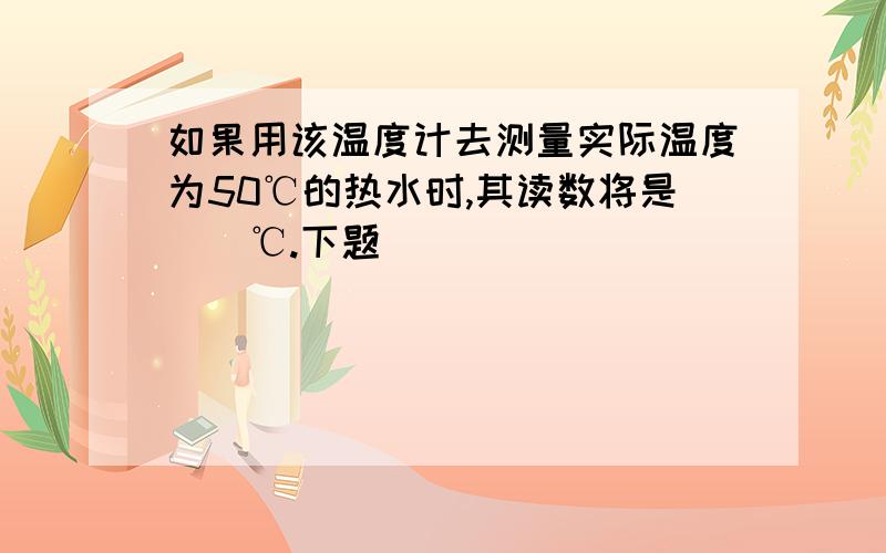 如果用该温度计去测量实际温度为50℃的热水时,其读数将是（）℃.下题