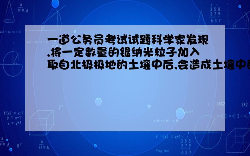 一道公务员考试试题科学家发现,将一定数量的银纳米粒子加入取自北极极地的土壤中后,会造成土壤中的许多种类的细菌数量减少,还