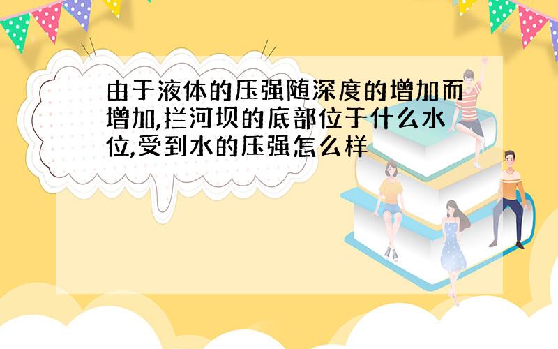 由于液体的压强随深度的增加而增加,拦河坝的底部位于什么水位,受到水的压强怎么样