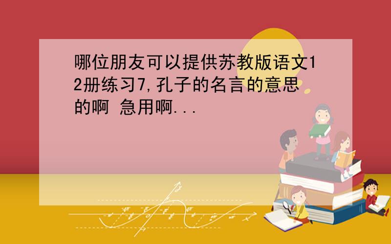 哪位朋友可以提供苏教版语文12册练习7,孔子的名言的意思的啊 急用啊...