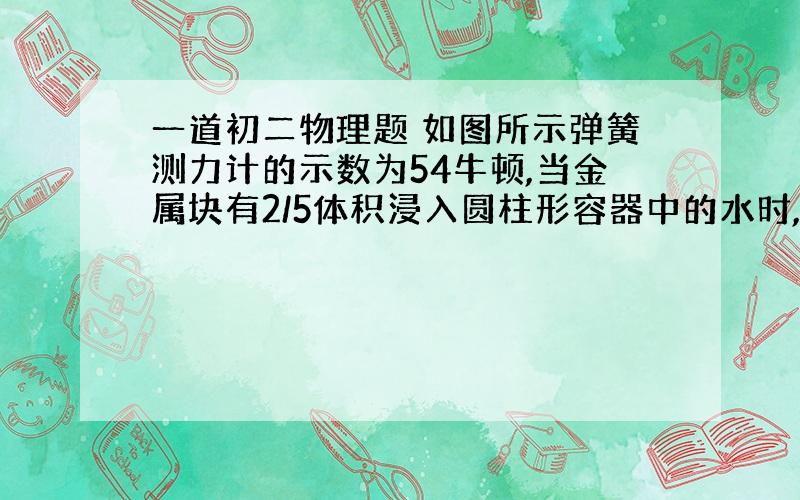 一道初二物理题 如图所示弹簧测力计的示数为54牛顿,当金属块有2/5体积浸入圆柱形容器中的水时,示数变为46牛顿,容器底