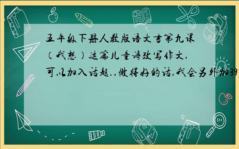 五年级下册人教版语文书第九课（我想）这篇儿童诗改写作文,可以加入话题.,做得好的话,我会另外加39分.着急中,要在201