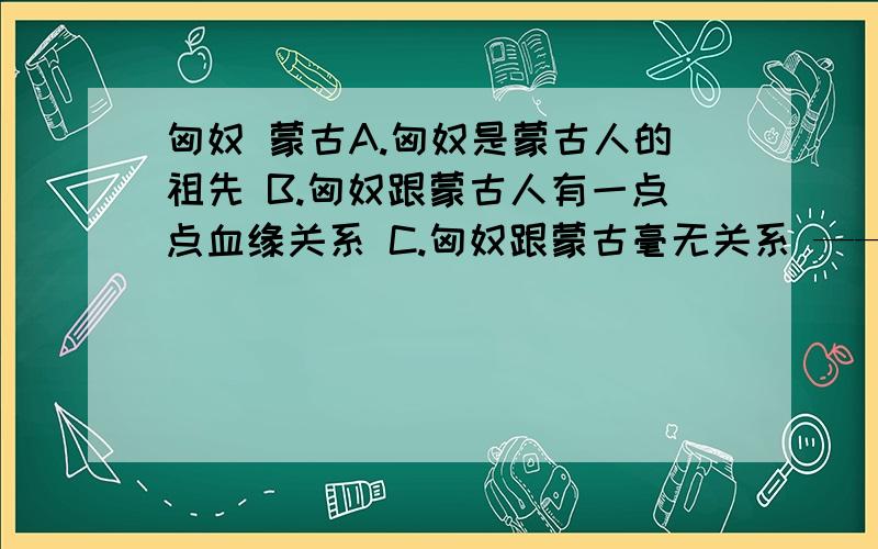 匈奴 蒙古A.匈奴是蒙古人的祖先 B.匈奴跟蒙古人有一点点血缘关系 C.匈奴跟蒙古毫无关系 ——上面哪种说法正确呢?