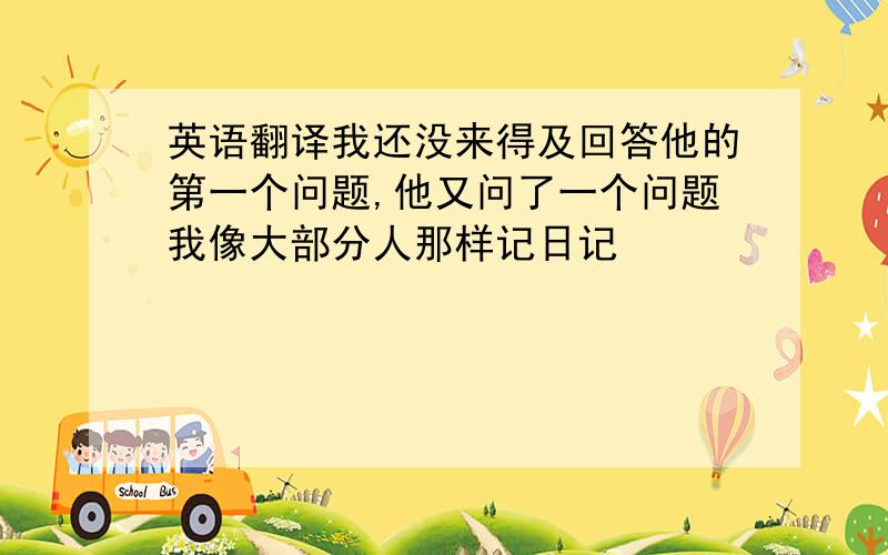 英语翻译我还没来得及回答他的第一个问题,他又问了一个问题我像大部分人那样记日记