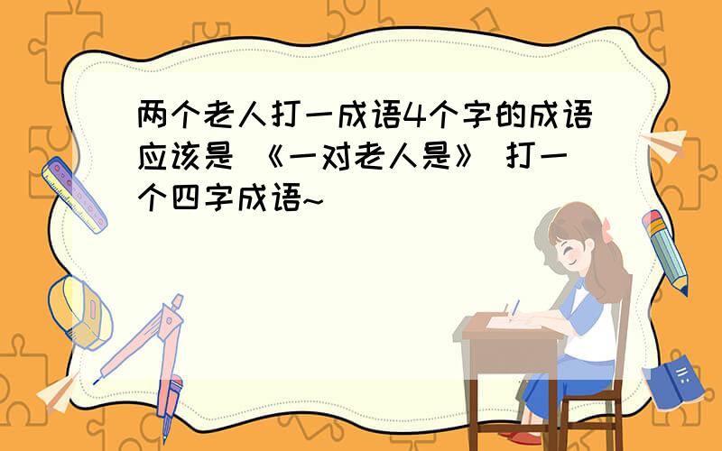 两个老人打一成语4个字的成语应该是 《一对老人是》 打一个四字成语~