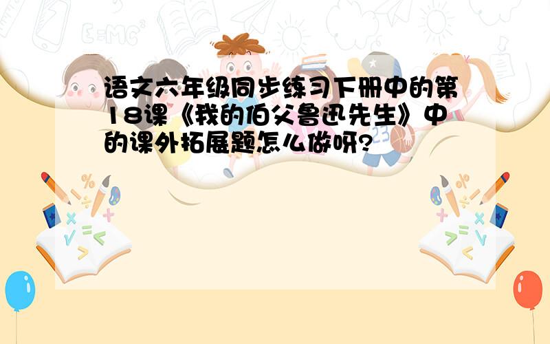 语文六年级同步练习下册中的第18课《我的伯父鲁迅先生》中的课外拓展题怎么做呀?