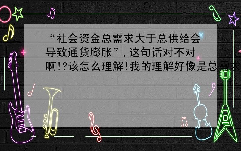 “社会资金总需求大于总供给会导致通货膨胀”,这句话对不对啊!?该怎么理解!我的理解好像是总需求大于总供给应该是社会上货币