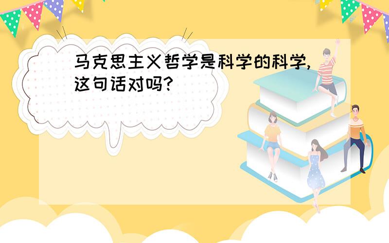 马克思主义哲学是科学的科学,这句话对吗?