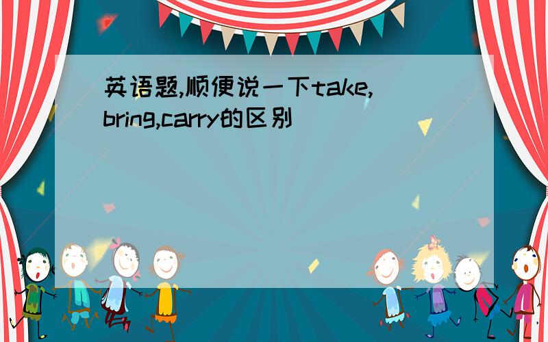 英语题,顺便说一下take,bring,carry的区别