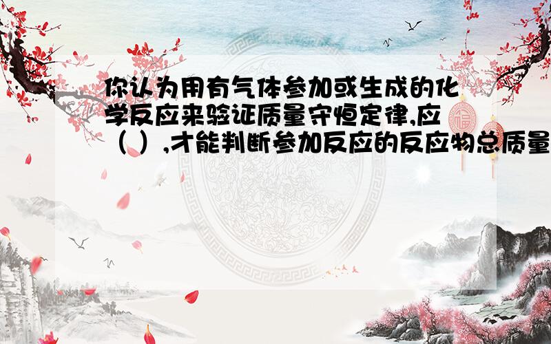 你认为用有气体参加或生成的化学反应来验证质量守恒定律,应（ ）,才能判断参加反应的反应物总质量是否相等