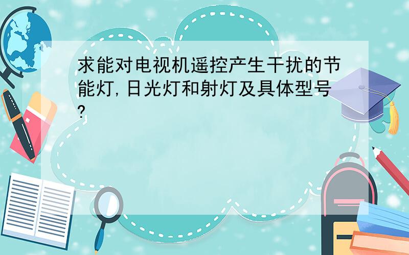 求能对电视机遥控产生干扰的节能灯,日光灯和射灯及具体型号?