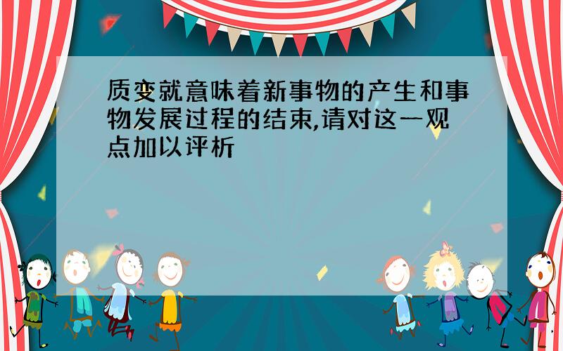 质变就意味着新事物的产生和事物发展过程的结束,请对这一观点加以评析