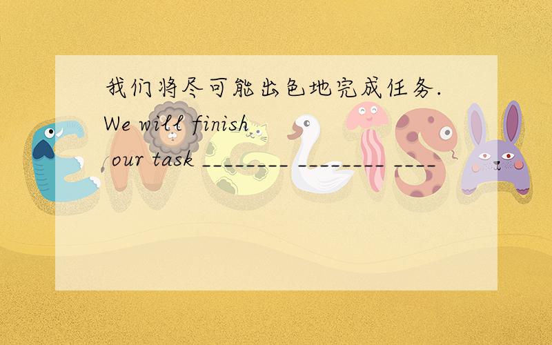 我们将尽可能出色地完成任务.We will finish our task ________ ________ ____