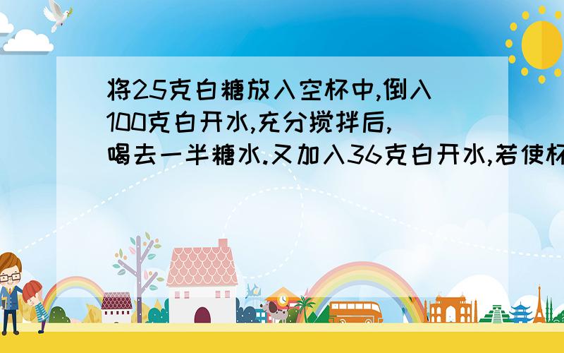 将25克白糖放入空杯中,倒入100克白开水,充分搅拌后,喝去一半糖水.又加入36克白开水,若使杯中的糖水和原来的一样甜,