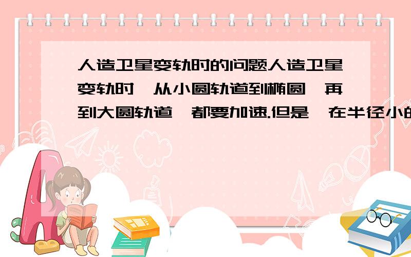 人造卫星变轨时的问题人造卫星变轨时,从小圆轨道到椭圆,再到大圆轨道,都要加速.但是,在半径小的轨道上卫星运行的速度大,半