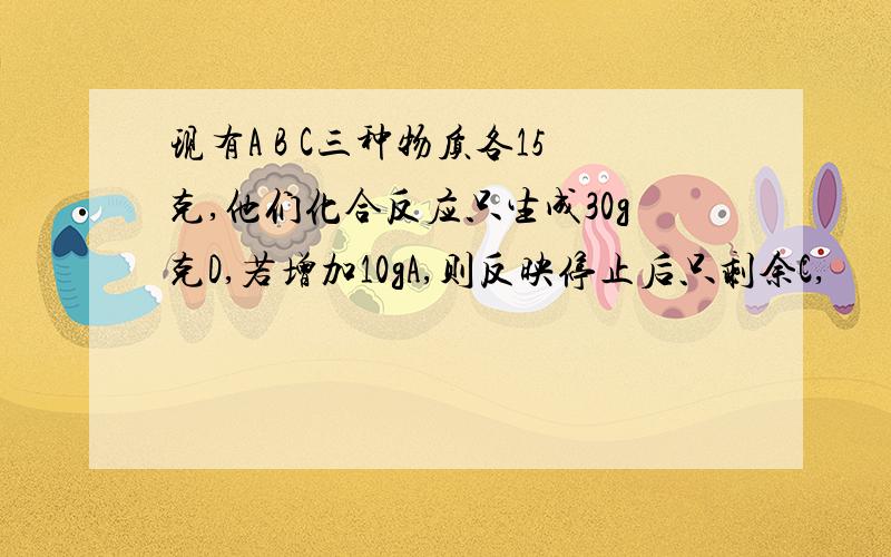 现有A B C三种物质各15克,他们化合反应只生成30g克D,若增加10gA,则反映停止后只剩余C,