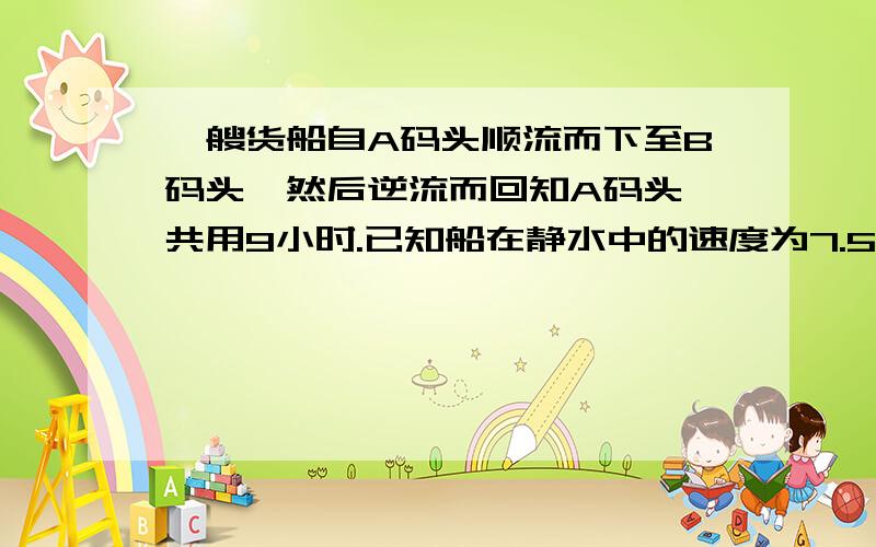 一艘货船自A码头顺流而下至B码头,然后逆流而回知A码头,共用9小时.已知船在静水中的速度为7.5千米每小时,水流速度为2