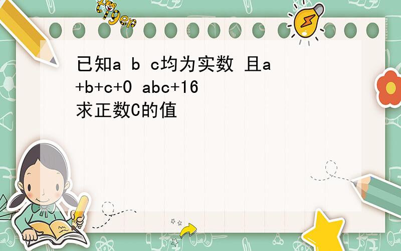 已知a b c均为实数 且a+b+c+0 abc+16 求正数C的值