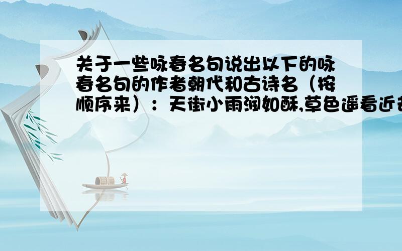 关于一些咏春名句说出以下的咏春名句的作者朝代和古诗名（按顺序来）：天街小雨润如酥,草色遥看近却无.不知细叶谁裁出,二月春