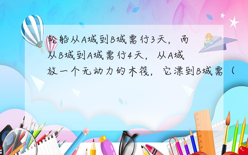 轮船从A城到B城需行3天，而从B城到A城需行4天，从A城放一个无动力的木筏，它漂到B城需（　　）天.