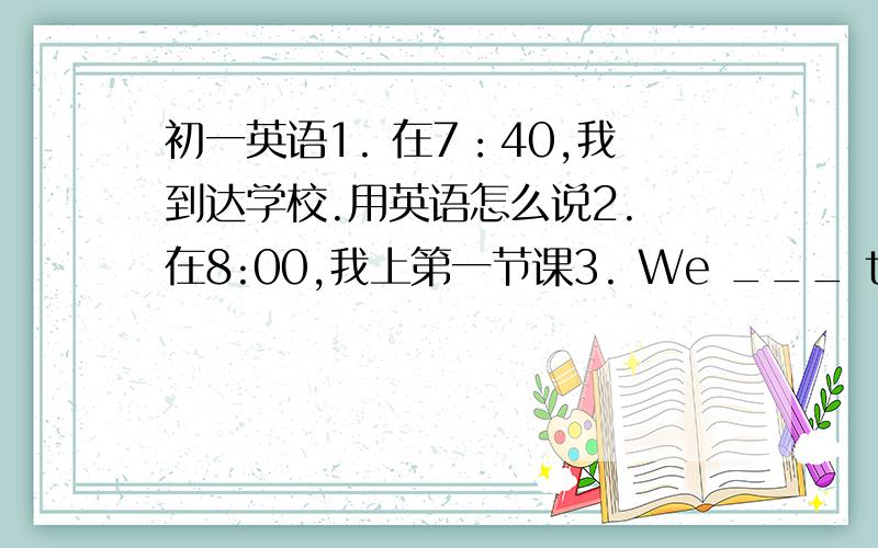 初一英语1. 在7：40,我到达学校.用英语怎么说2. 在8:00,我上第一节课3. We ___ the same a