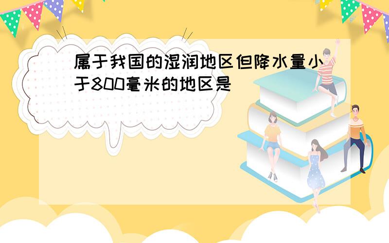 属于我国的湿润地区但降水量小于800毫米的地区是