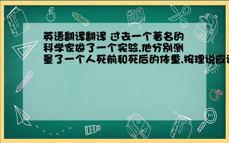 英语翻译翻译 过去一个著名的科学家做了一个实验,他分别测量了一个人死前和死后的体重,按理说应该没有什么变化,但是却微妙地