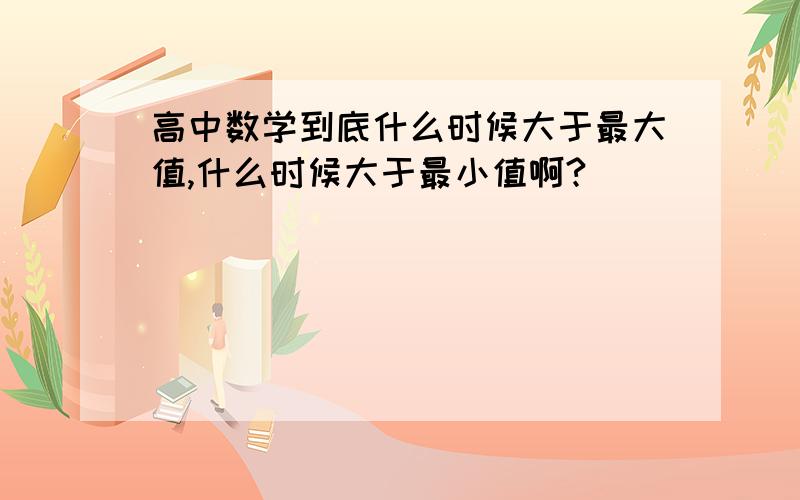 高中数学到底什么时候大于最大值,什么时候大于最小值啊?