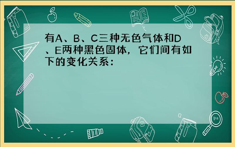 有A、B、C三种无色气体和D、E两种黑色固体，它们间有如下的变化关系：