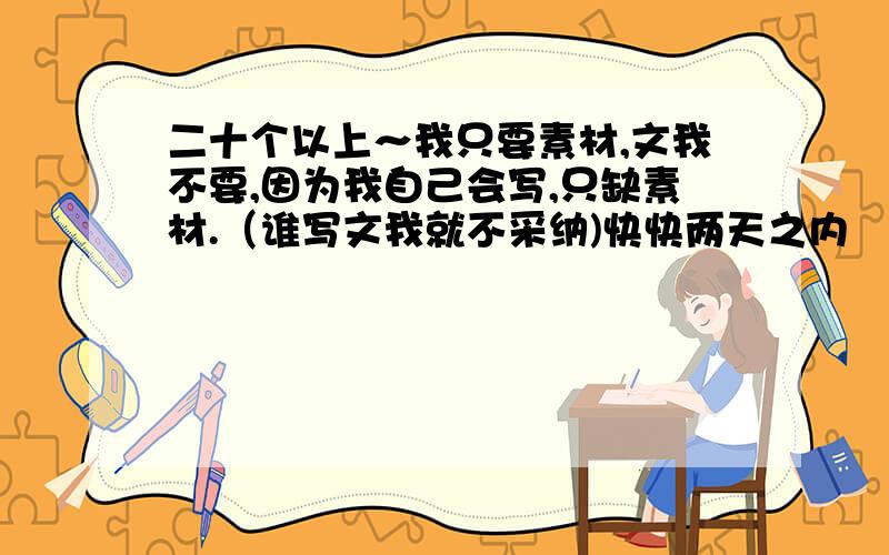 二十个以上～我只要素材,文我不要,因为我自己会写,只缺素材.（谁写文我就不采纳)快快两天之内