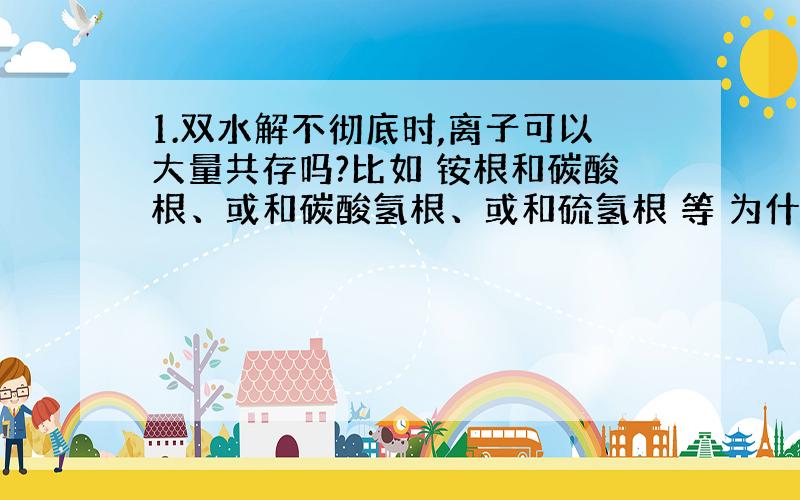 1.双水解不彻底时,离子可以大量共存吗?比如 铵根和碳酸根、或和碳酸氢根、或和硫氢根 等 为什么?