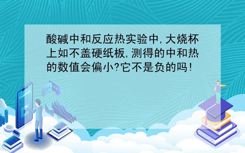 酸碱中和反应热实验中,大烧杯上如不盖硬纸板,测得的中和热的数值会偏小?它不是负的吗!