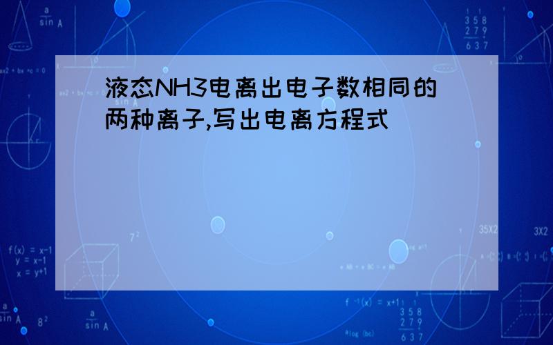 液态NH3电离出电子数相同的两种离子,写出电离方程式