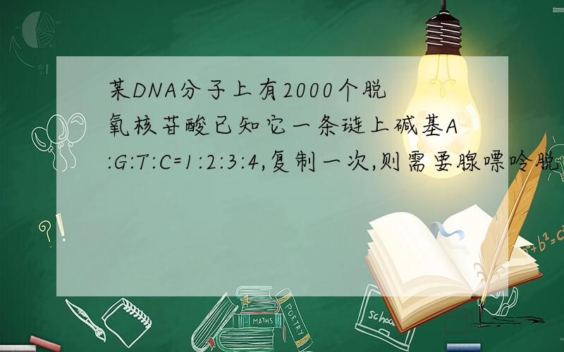 某DNA分子上有2000个脱氧核苷酸已知它一条琏上碱基A:G:T:C=1:2:3:4,复制一次,则需要腺嘌呤脱氧核苷酸的