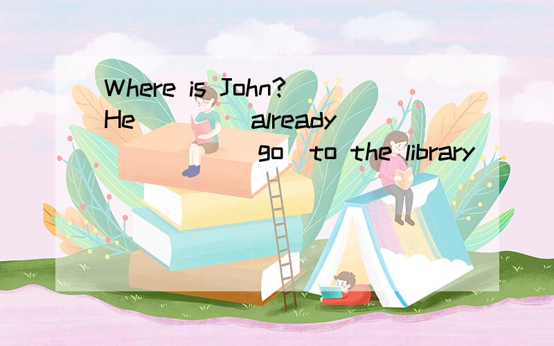 Where is John?He____ already_____(go)to the library