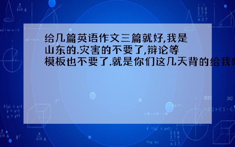 给几篇英语作文三篇就好,我是山东的.灾害的不要了,辩论等模板也不要了.就是你们这几天背的给我吧,