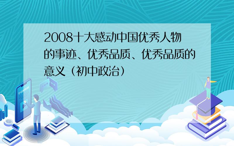 2008十大感动中国优秀人物的事迹、优秀品质、优秀品质的意义（初中政治）