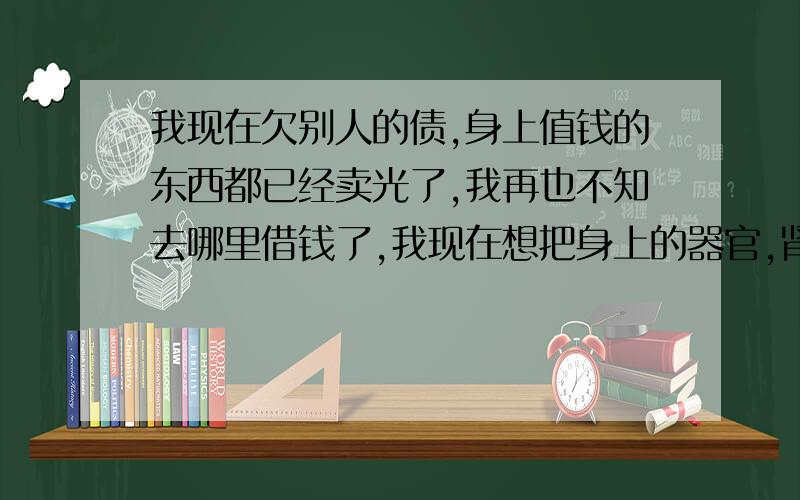 我现在欠别人的债,身上值钱的东西都已经卖光了,我再也不知去哪里借钱了,我现在想把身上的器官,肾、肝、心脏能卖的都卖了,请