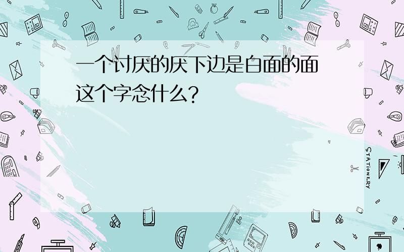 一个讨厌的厌下边是白面的面 这个字念什么?