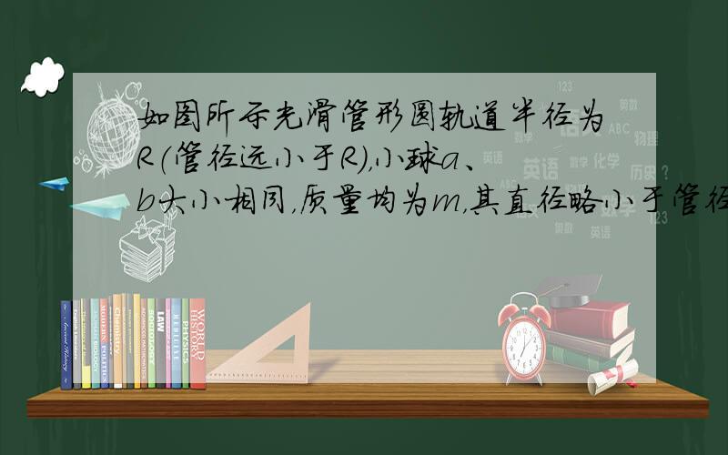 如图所示光滑管形圆轨道半径为R（管径远小于R），小球a、b大小相同，质量均为m，其直径略小于管径，能在管中无摩擦运动．两