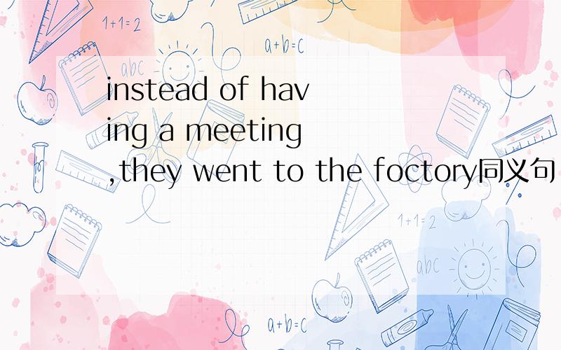 instead of having a meeting ,they went to the foctory同义句