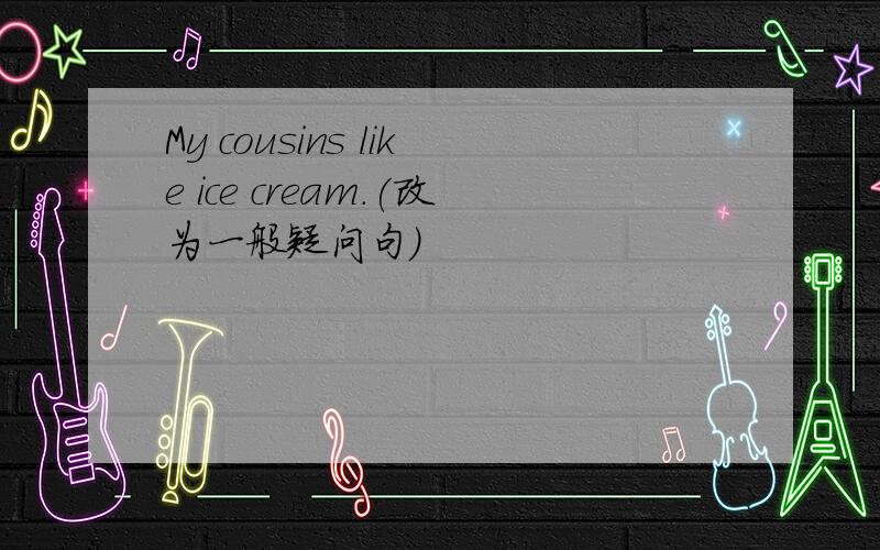 My cousins like ice cream.(改为一般疑问句)