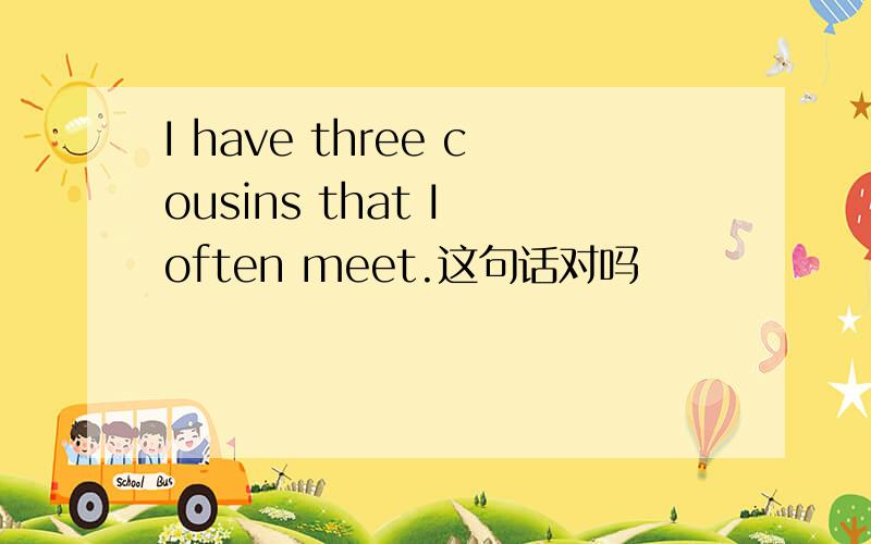 I have three cousins that I often meet.这句话对吗