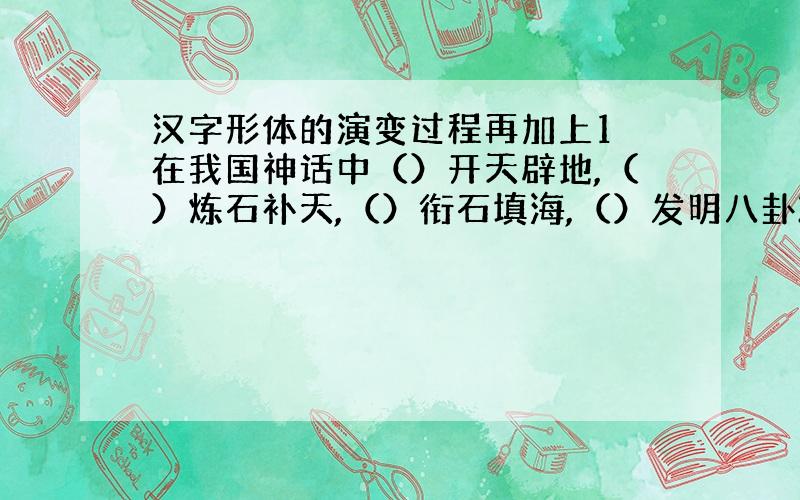 汉字形体的演变过程再加上1 在我国神话中（）开天辟地,（）炼石补天,（）衔石填海,（）发明八卦2 在晚唐诗人中,被誉为“