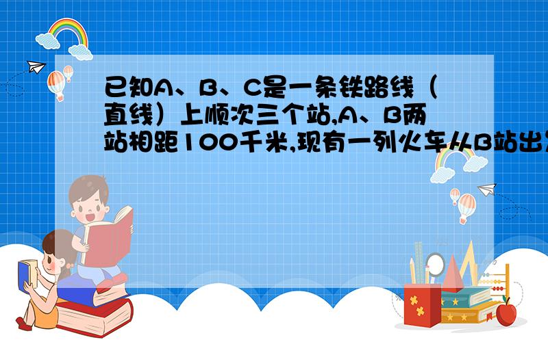 已知A、B、C是一条铁路线（直线）上顺次三个站,A、B两站相距100千米,现有一列火车从B站出发,以75千米/小时的速度