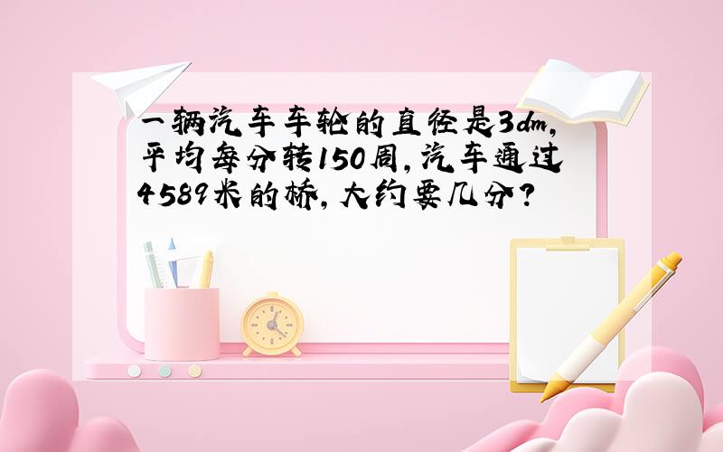 一辆汽车车轮的直径是3dm,平均每分转150周,汽车通过4589米的桥,大约要几分?