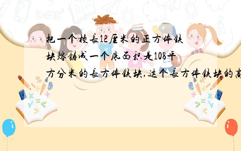 把一个棱长12厘米的正方体铁块熔铸成一个底面积是108平方分米的长方体铁块,这个长方体铁块的高是多少分米